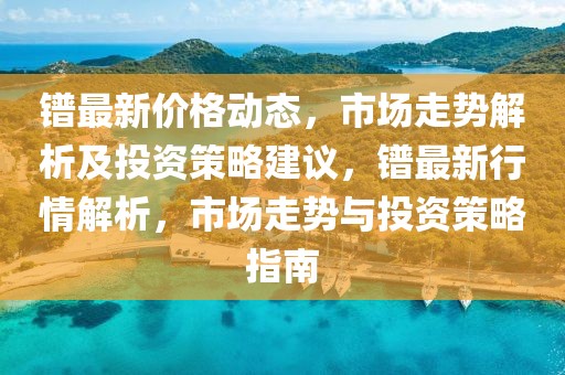 鐠最新價格動態(tài)，市場走勢解析及投資策略建議，鐠最新行情解析，市場走勢與投資策略指南