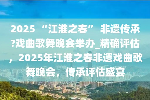 2025 “江淮之春” 非遺傳承?戲曲歌舞晚會(huì)舉辦_精確評(píng)估，2025年江淮之春非遺戲曲歌舞晚會(huì)，傳承評(píng)估盛宴