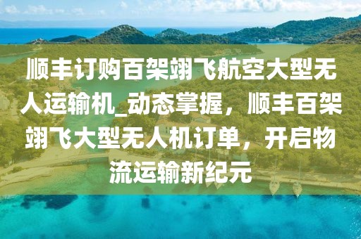 順豐訂購百架翊飛航空大型無人運(yùn)輸機(jī)_動(dòng)態(tài)掌握，順豐百架翊飛大型無人機(jī)訂單，開啟物流運(yùn)輸新紀(jì)元