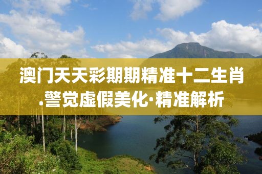 澳門天天彩期期精準十二生肖.警覺虛假美化·精準解析