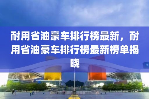 耐用省油豪車排行榜最新，耐用省油豪車排行榜最新榜單揭曉