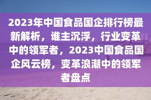 2023年中國食品國企排行榜最新解析，誰主沉浮，行業(yè)變革中的領軍者，2023中國食品國企風云榜，變革浪潮中的領軍者盤點