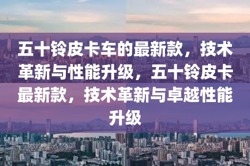 五十鈴皮卡車的最新款，技術革新與性能升級，五十鈴皮卡最新款，技術革新與卓越性能升級