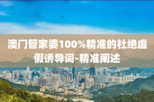 澳門管家婆100%精準的杜絕虛假誘導詞-精準闡述
