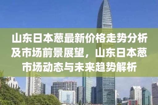山東日本蔥最新價格走勢分析及市場前景展望，山東日本蔥市場動態(tài)與未來趨勢解析