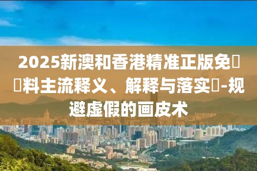 2025新澳和香港精準正版免費資料主流釋義、解釋與落實?-規(guī)避虛假的畫皮術