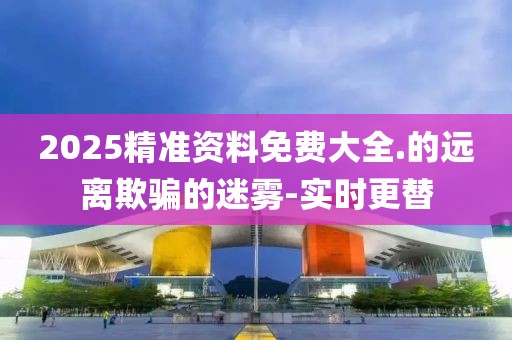 2025精準(zhǔn)資料免費(fèi)大全.的遠(yuǎn)離欺騙的迷霧-實(shí)時(shí)更替