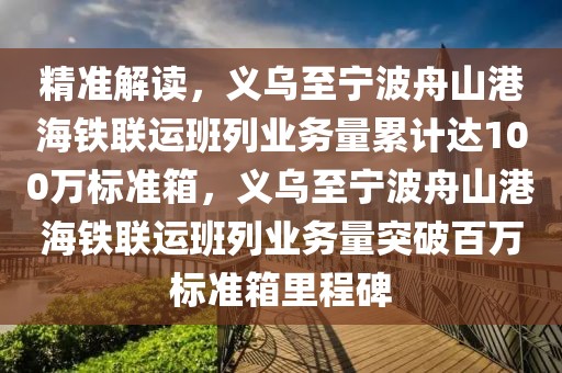 精準解讀，義烏至寧波舟山港海鐵聯(lián)運班列業(yè)務量累計達100萬標準箱，義烏至寧波舟山港海鐵聯(lián)運班列業(yè)務量突破百萬標準箱里程碑