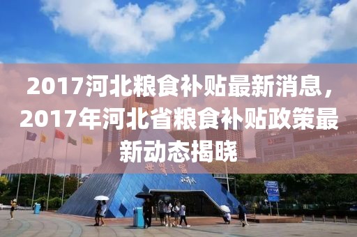 2017河北糧食補(bǔ)貼最新消息，2017年河北省糧食補(bǔ)貼政策最新動(dòng)態(tài)揭曉