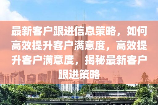最新客戶跟進信息策略，如何高效提升客戶滿意度，高效提升客戶滿意度，揭秘最新客戶跟進策略