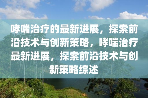 哮喘治療的最新進(jìn)展，探索前沿技術(shù)與創(chuàng)新策略，哮喘治療最新進(jìn)展，探索前沿技術(shù)與創(chuàng)新策略綜述