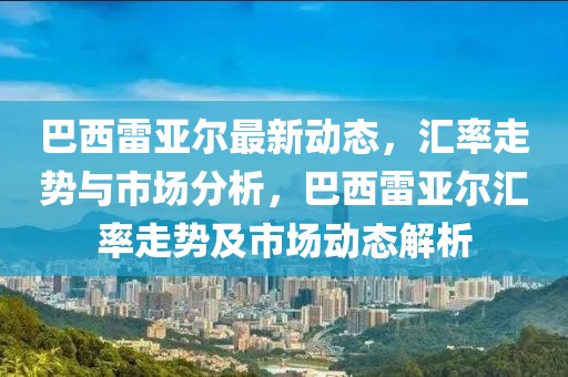巴西雷亞爾最新動(dòng)態(tài)，匯率走勢(shì)與市場(chǎng)分析，巴西雷亞爾匯率走勢(shì)及市場(chǎng)動(dòng)態(tài)解析
