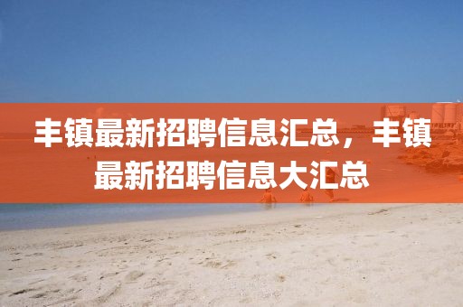 豐鎮(zhèn)最新招聘信息匯總，豐鎮(zhèn)最新招聘信息大匯總