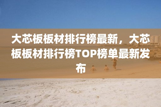 大芯板板材排行榜最新，大芯板板材排行榜TOP榜單最新發(fā)布