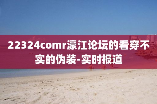 22324comr濠江論壇的看穿不實的偽裝-實時報道