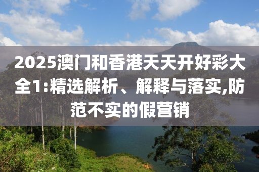 2025澳門(mén)和香港天天開(kāi)好彩大全1:精選解析、解釋與落實(shí),防范不實(shí)的假營(yíng)銷(xiāo)