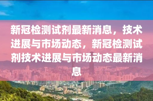 新冠檢測(cè)試劑最新消息，技術(shù)進(jìn)展與市場(chǎng)動(dòng)態(tài)，新冠檢測(cè)試劑技術(shù)進(jìn)展與市場(chǎng)動(dòng)態(tài)最新消息