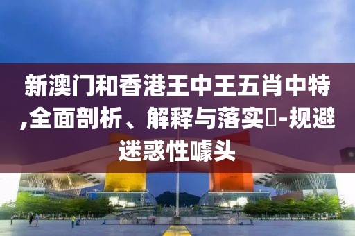 新澳門和香港王中王五肖中特,全面剖析、解釋與落實?-規(guī)避迷惑性噱頭