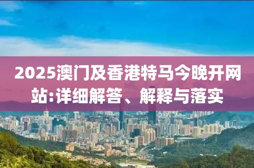 2025澳門及香港特馬今晚開網站:詳細解答、解釋與落實