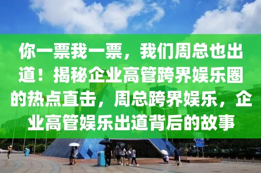 你一票我一票，我們周總也出道！揭秘企業(yè)高管跨界娛樂圈的熱點(diǎn)直擊，周總跨界娛樂，企業(yè)高管娛樂出道背后的故事