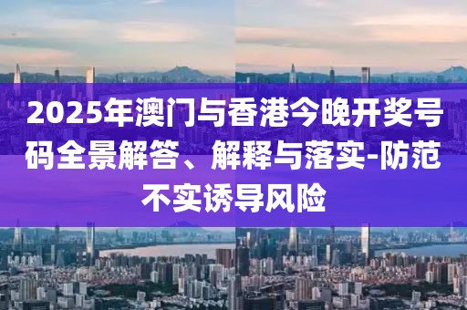 2025年澳門與香港今晚開獎號碼全景解答、解釋與落實-防范不實誘導風險