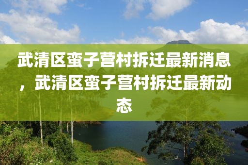 武清區(qū)蠻子營村拆遷最新消息，武清區(qū)蠻子營村拆遷最新動態(tài)
