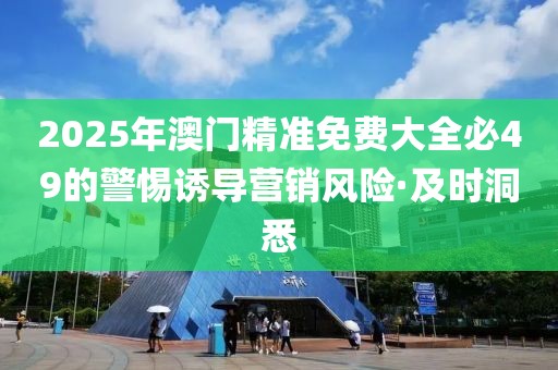 2025年澳門(mén)精準(zhǔn)免費(fèi)大全必49的警惕誘導(dǎo)營(yíng)銷(xiāo)風(fēng)險(xiǎn)·及時(shí)洞悉