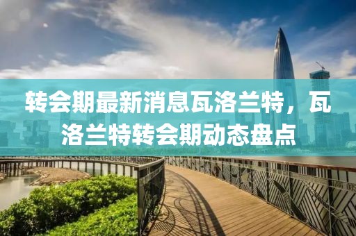 轉(zhuǎn)會(huì)期最新消息瓦洛蘭特，瓦洛蘭特轉(zhuǎn)會(huì)期動(dòng)態(tài)盤點(diǎn)