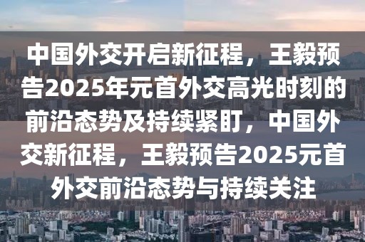 中國(guó)外交開啟新征程，王毅預(yù)告2025年元首外交高光時(shí)刻的前沿態(tài)勢(shì)及持續(xù)緊盯，中國(guó)外交新征程，王毅預(yù)告2025元首外交前沿態(tài)勢(shì)與持續(xù)關(guān)注