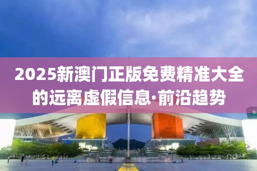 2025新澳門正版免費精準大全的遠離虛假信息·前沿趨勢