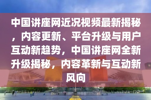 中國(guó)講座網(wǎng)近況視頻最新揭秘，內(nèi)容更新、平臺(tái)升級(jí)與用戶(hù)互動(dòng)新趨勢(shì)，中國(guó)講座網(wǎng)全新升級(jí)揭秘，內(nèi)容革新與互動(dòng)新風(fēng)向