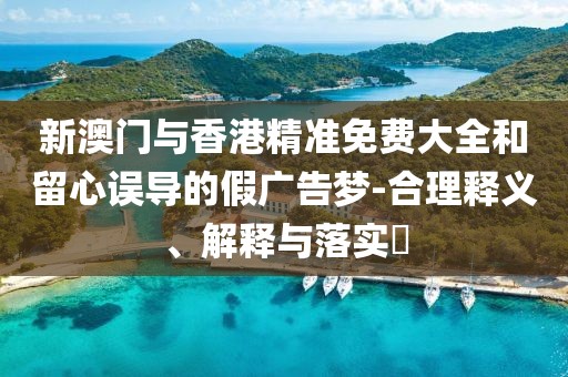 新澳門與香港精準(zhǔn)免費大全和留心誤導(dǎo)的假廣告夢-合理釋義、解釋與落實?
