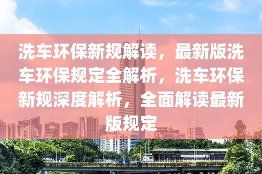 洗車環(huán)保新規(guī)解讀，最新版洗車環(huán)保規(guī)定全解析，洗車環(huán)保新規(guī)深度解析，全面解讀最新版規(guī)定