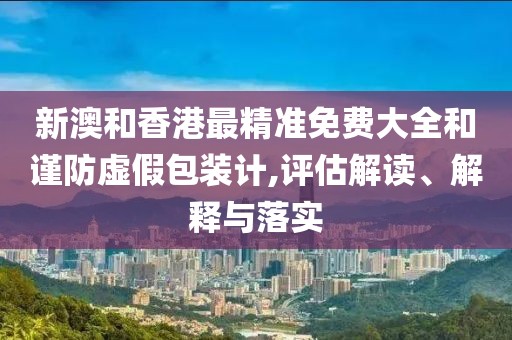 新澳和香港最精準(zhǔn)免費(fèi)大全和謹(jǐn)防虛假包裝計(jì),評估解讀、解釋與落實(shí)