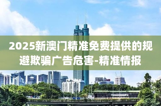 2025新澳門精準(zhǔn)免費(fèi)提供的規(guī)避欺騙廣告危害-精準(zhǔn)情報(bào)