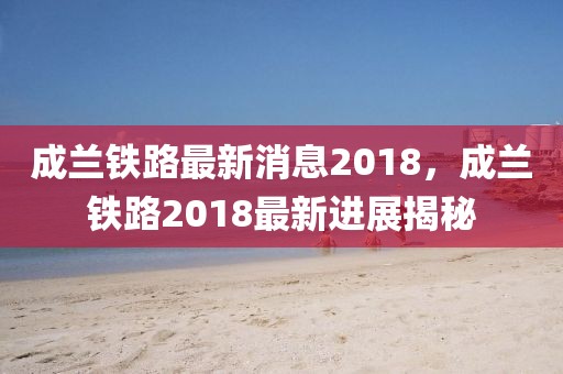 成蘭鐵路最新消息2018，成蘭鐵路2018最新進(jìn)展揭秘