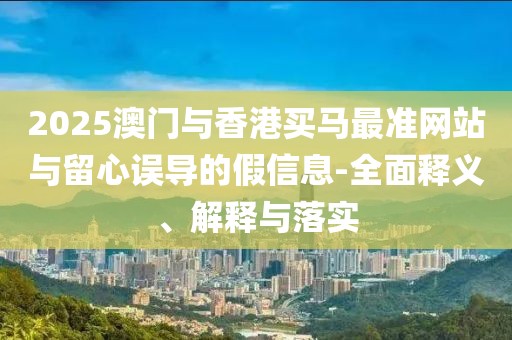2025澳門與香港買馬最準(zhǔn)網(wǎng)站與留心誤導(dǎo)的假信息-全面釋義、解釋與落實(shí)