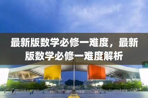 最新版數(shù)學(xué)必修一難度，最新版數(shù)學(xué)必修一難度解析