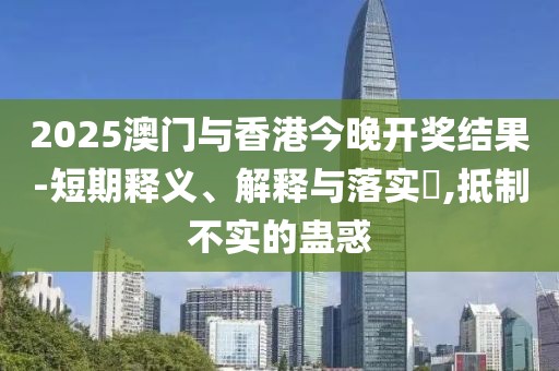 2025澳門與香港今晚開獎結(jié)果-短期釋義、解釋與落實?,抵制不實的蠱惑