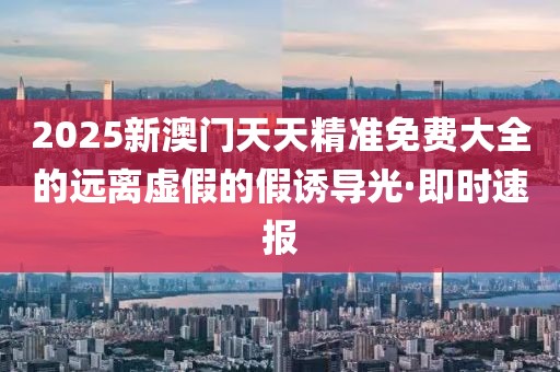 2025新澳門天天精準(zhǔn)免費大全的遠離虛假的假誘導(dǎo)光·即時速報