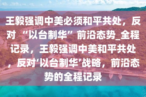 王毅強調(diào)中美必須和平共處，反對 “以臺制華”前沿態(tài)勢_全程記錄，王毅強調(diào)中美和平共處，反對‘以臺制華’戰(zhàn)略，前沿態(tài)勢的全程記錄