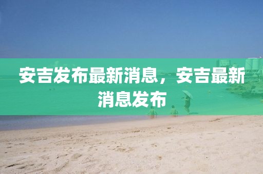 安吉發(fā)布最新消息，安吉最新消息發(fā)布