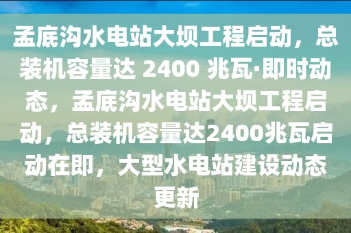 孟底溝水電站大壩工程啟動，總裝機(jī)容量達(dá) 2400 兆瓦·即時動態(tài)，孟底溝水電站大壩工程啟動，總裝機(jī)容量達(dá)2400兆瓦啟動在即，大型水電站建設(shè)動態(tài)更新