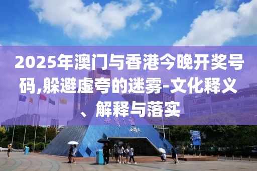 2025年澳門與香港今晚開獎(jiǎng)號碼,躲避虛夸的迷霧-文化釋義、解釋與落實(shí)