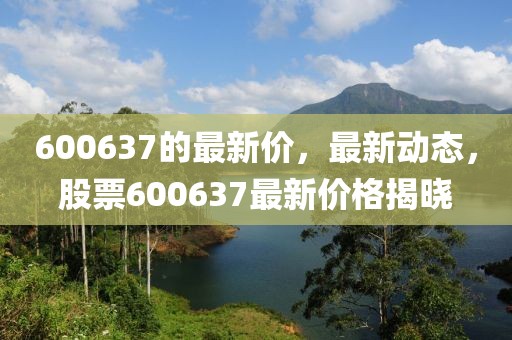 600637的最新價，最新動態(tài)，股票600637最新價格揭曉