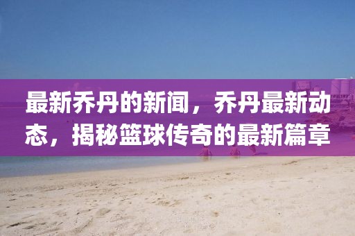 最新喬丹的新聞，喬丹最新動態(tài)，揭秘籃球傳奇的最新篇章