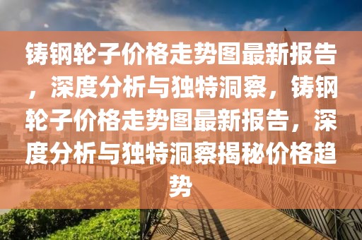 鑄鋼輪子價格走勢圖最新報告，深度分析與獨特洞察，鑄鋼輪子價格走勢圖最新報告，深度分析與獨特洞察揭秘價格趨勢