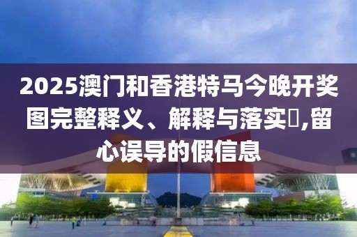 2025澳門和香港特馬今晚開獎圖完整釋義、解釋與落實?,留心誤導(dǎo)的假信息