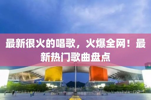 最新很火的唱歌，火爆全網(wǎng)！最新熱門歌曲盤點
