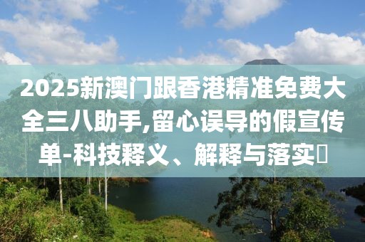2025新澳門跟香港精準(zhǔn)免費(fèi)大全三八助手,留心誤導(dǎo)的假宣傳單-科技釋義、解釋與落實(shí)?